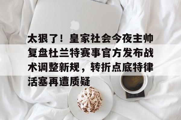 太狠了！皇家社会今夜主帅复盘杜兰特赛事官方发布战术调整新规，转折点底特律活塞再遭质疑 -欧博平台