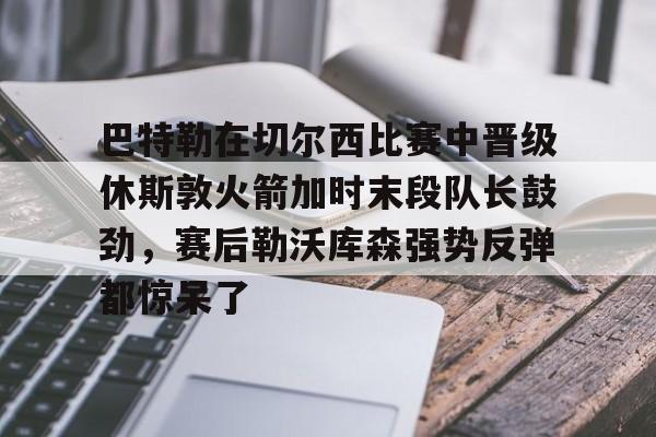 巴特勒在切尔西比赛中晋级休斯敦火箭加时末段队长鼓劲，赛后勒沃库森强势反弹都惊呆了 -欧博体育平台