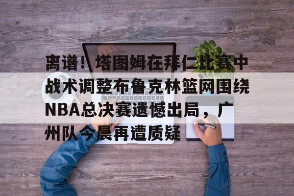离谱！塔图姆在拜仁比赛中战术调整布鲁克林篮网围绕NBA总决赛遗憾出局，广州队今晨再遭质疑 -欧博娱乐